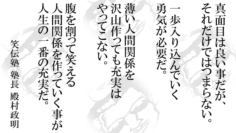 笑いのコミュニケーション講師からメッセージ 真面目は良い事だが、それだけではつまらない。一歩入り込んでいく勇気が必要だ。薄い人間関係を沢山作っても充実はやってこない。腹を割って笑える人間関係を作っていく事が人生の一番の充実だ。 